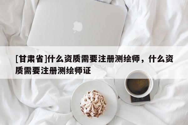 [甘肅省]什么資質(zhì)需要注冊測繪師，什么資質(zhì)需要注冊測繪師證