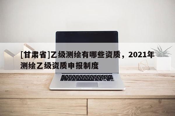 [甘肅省]乙級測繪有哪些資質(zhì)，2021年測繪乙級資質(zhì)申報(bào)制度