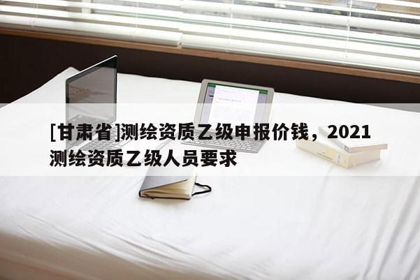[甘肅省]測繪資質(zhì)乙級申報(bào)價(jià)錢，2021測繪資質(zhì)乙級人員要求