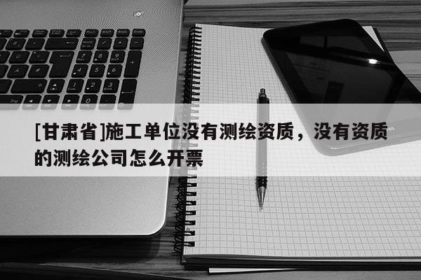 [甘肅省]施工單位沒有測繪資質(zhì)，沒有資質(zhì)的測繪公司怎么開票