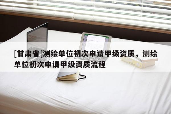 [甘肅省]測繪單位初次申請甲級資質(zhì)，測繪單位初次申請甲級資質(zhì)流程