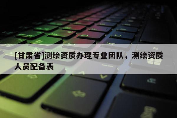 [甘肅省]測繪資質(zhì)辦理專業(yè)團(tuán)隊，測繪資質(zhì)人員配備表