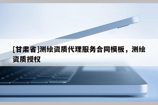 [甘肅省]測繪資質(zhì)代理服務(wù)合同模板，測繪資質(zhì)授權(quán)