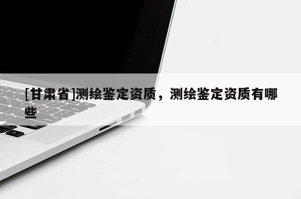 [甘肅省]測繪鑒定資質(zhì)，測繪鑒定資質(zhì)有哪些