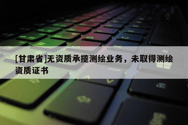 [甘肅省]無資質(zhì)承攬測繪業(yè)務(wù)，未取得測繪資質(zhì)證書