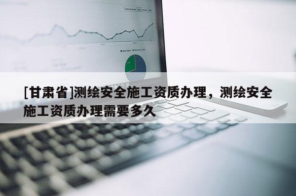 [甘肅省]測繪安全施工資質(zhì)辦理，測繪安全施工資質(zhì)辦理需要多久
