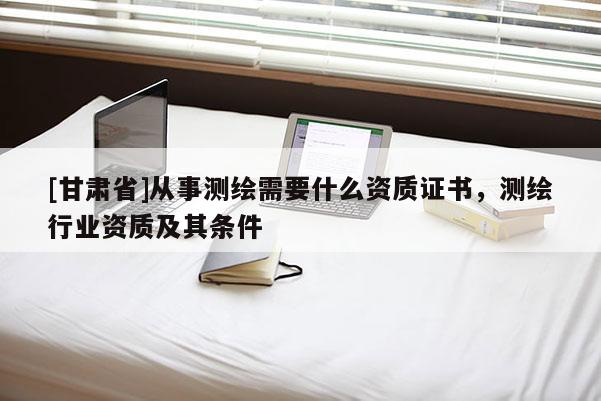 [甘肅省]從事測繪需要什么資質(zhì)證書，測繪行業(yè)資質(zhì)及其條件