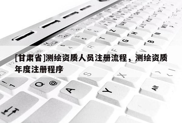 [甘肅省]測繪資質(zhì)人員注冊流程，測繪資質(zhì)年度注冊程序