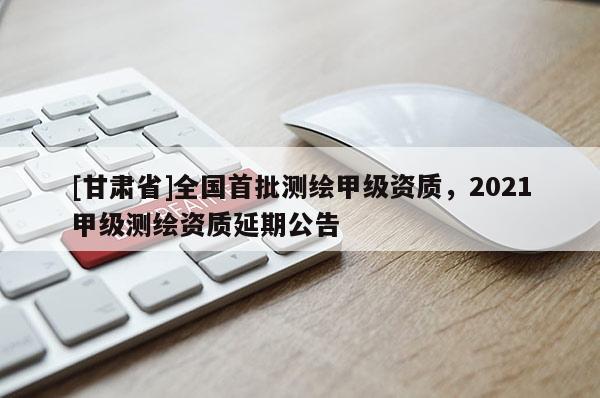 [甘肅省]全國(guó)首批測(cè)繪甲級(jí)資質(zhì)，2021甲級(jí)測(cè)繪資質(zhì)延期公告