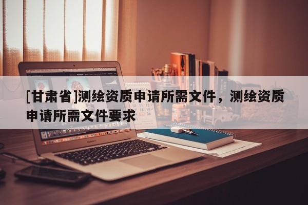 [甘肅省]測繪資質(zhì)申請所需文件，測繪資質(zhì)申請所需文件要求