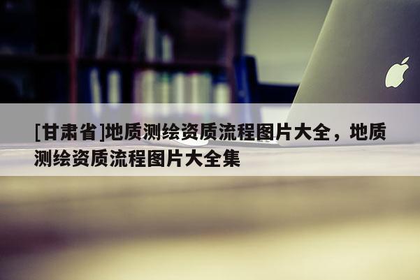 [甘肅省]地質(zhì)測(cè)繪資質(zhì)流程圖片大全，地質(zhì)測(cè)繪資質(zhì)流程圖片大全集