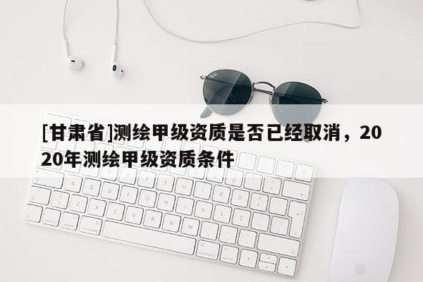 [甘肅省]測(cè)繪甲級(jí)資質(zhì)是否已經(jīng)取消，2020年測(cè)繪甲級(jí)資質(zhì)條件
