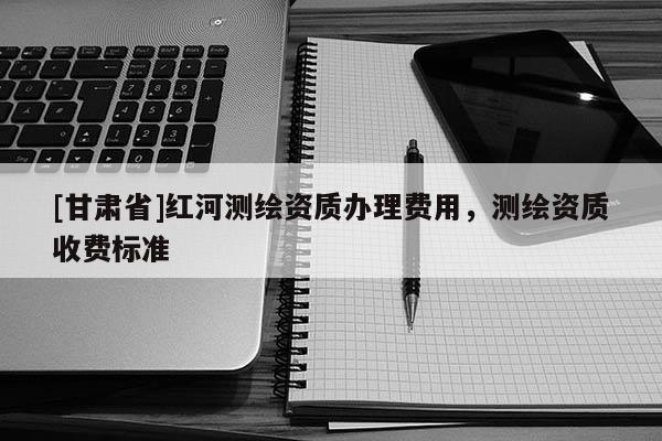 [甘肅省]紅河測(cè)繪資質(zhì)辦理費(fèi)用，測(cè)繪資質(zhì)收費(fèi)標(biāo)準(zhǔn)