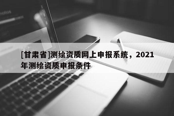[甘肅省]測繪資質(zhì)網(wǎng)上申報(bào)系統(tǒng)，2021年測繪資質(zhì)申報(bào)條件