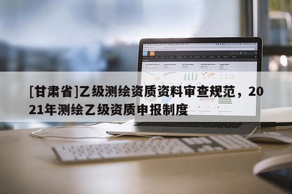 [甘肅省]乙級測繪資質(zhì)資料審查規(guī)范，2021年測繪乙級資質(zhì)申報(bào)制度
