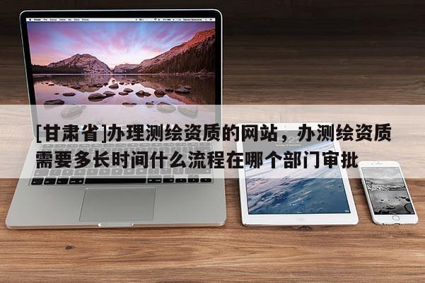 [甘肅省]辦理測繪資質(zhì)的網(wǎng)站，辦測繪資質(zhì)需要多長時間什么流程在哪個部門審批