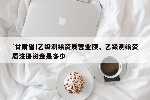 [甘肅省]乙級測繪資質(zhì)營業(yè)額，乙級測繪資質(zhì)注冊資金是多少