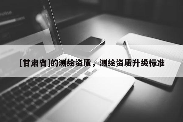 [甘肅省]的測繪資質(zhì)，測繪資質(zhì)升級標(biāo)準(zhǔn)