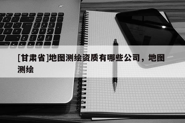 [甘肅省]地圖測繪資質(zhì)有哪些公司，地圖 測繪