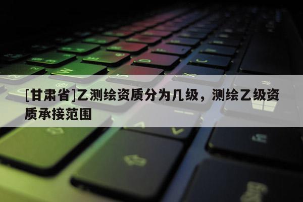 [甘肅省]乙測繪資質(zhì)分為幾級，測繪乙級資質(zhì)承接范圍