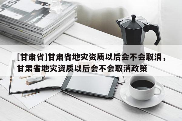 [甘肅省]甘肅省地災(zāi)資質(zhì)以后會(huì)不會(huì)取消，甘肅省地災(zāi)資質(zhì)以后會(huì)不會(huì)取消政策