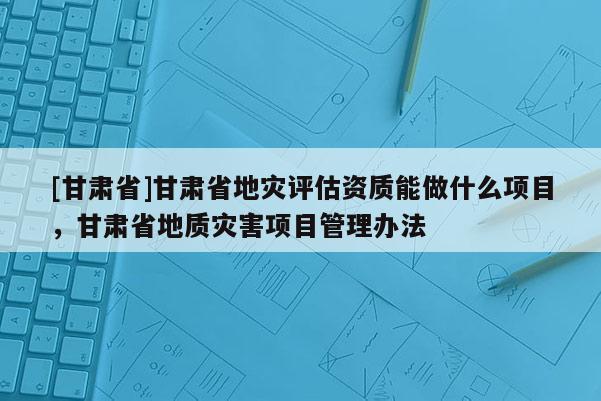 [甘肅省]甘肅省地災(zāi)評(píng)估資質(zhì)能做什么項(xiàng)目，甘肅省地質(zhì)災(zāi)害項(xiàng)目管理辦法