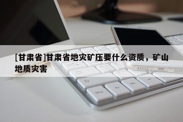 [甘肅省]甘肅省地災(zāi)礦壓要什么資質(zhì)，礦山地質(zhì)災(zāi)害