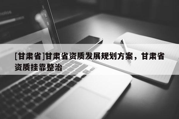 [甘肅省]甘肅省資質(zhì)發(fā)展規(guī)劃方案，甘肅省資質(zhì)掛靠整治