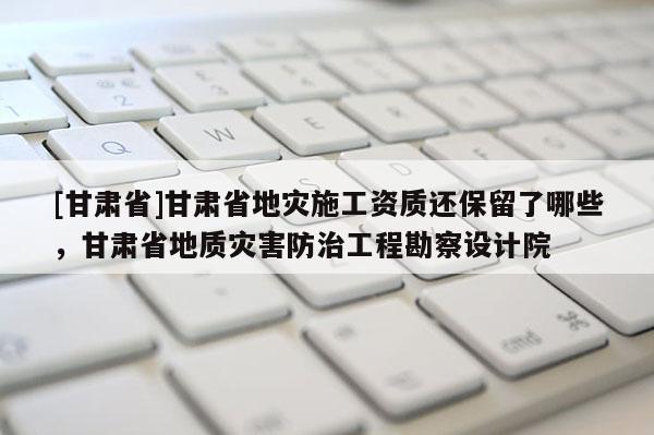 [甘肅省]甘肅省地災(zāi)施工資質(zhì)還保留了哪些，甘肅省地質(zhì)災(zāi)害防治工程勘察設(shè)計(jì)院