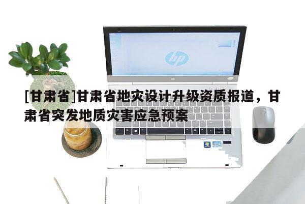 [甘肅省]甘肅省地災(zāi)設(shè)計(jì)升級(jí)資質(zhì)報(bào)道，甘肅省突發(fā)地質(zhì)災(zāi)害應(yīng)急預(yù)案