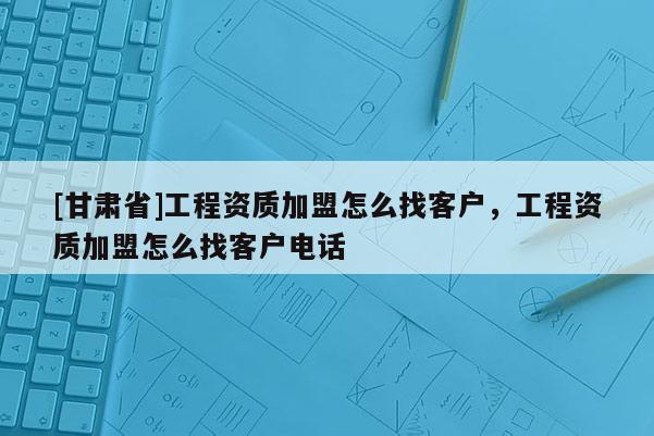 [甘肅省]工程資質(zhì)加盟怎么找客戶，工程資質(zhì)加盟怎么找客戶電話