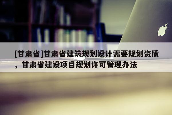 [甘肅省]甘肅省建筑規(guī)劃設(shè)計(jì)需要規(guī)劃資質(zhì)，甘肅省建設(shè)項(xiàng)目規(guī)劃許可管理辦法