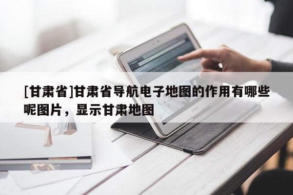 [甘肅省]甘肅省導(dǎo)航電子地圖的作用有哪些呢圖片，顯示甘肅地圖