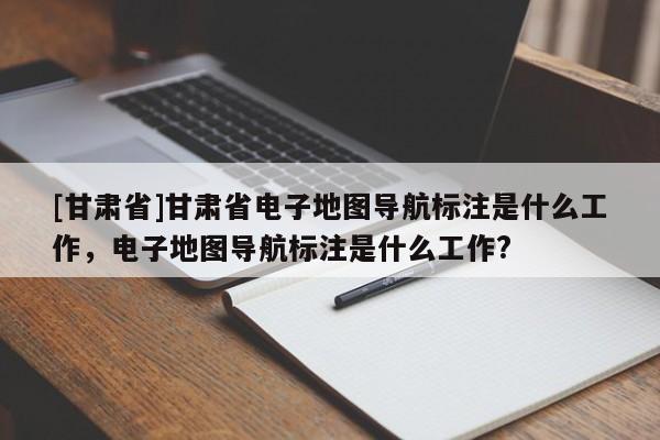 [甘肅省]甘肅省電子地圖導(dǎo)航標(biāo)注是什么工作，電子地圖導(dǎo)航標(biāo)注是什么工作?
