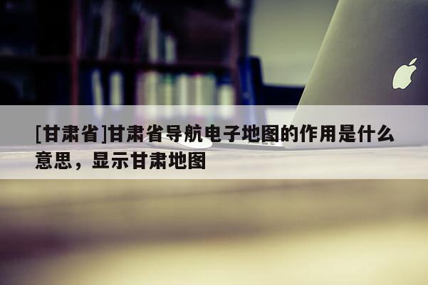 [甘肅省]甘肅省導(dǎo)航電子地圖的作用是什么意思，顯示甘肅地圖