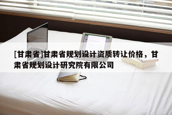 [甘肅省]甘肅省規(guī)劃設(shè)計(jì)資質(zhì)轉(zhuǎn)讓價格，甘肅省規(guī)劃設(shè)計(jì)研究院有限公司