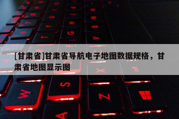 [甘肅省]甘肅省導(dǎo)航電子地圖數(shù)據(jù)規(guī)格，甘肅省地圖顯示圖