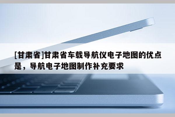 [甘肅省]甘肅省車載導(dǎo)航儀電子地圖的優(yōu)點(diǎn)是，導(dǎo)航電子地圖制作補(bǔ)充要求