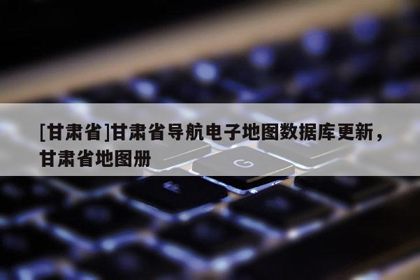 [甘肅省]甘肅省導(dǎo)航電子地圖數(shù)據(jù)庫更新，甘肅省地圖冊