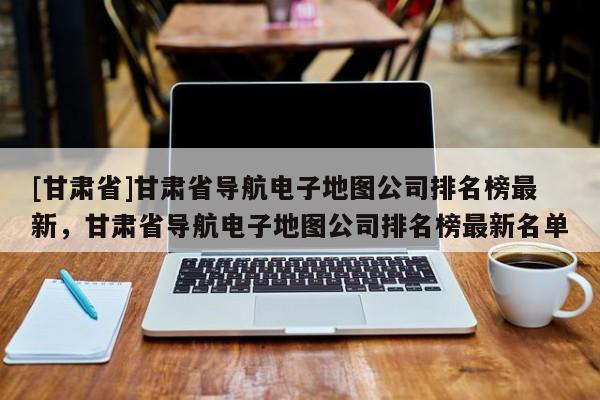 [甘肅省]甘肅省導(dǎo)航電子地圖公司排名榜最新，甘肅省導(dǎo)航電子地圖公司排名榜最新名單