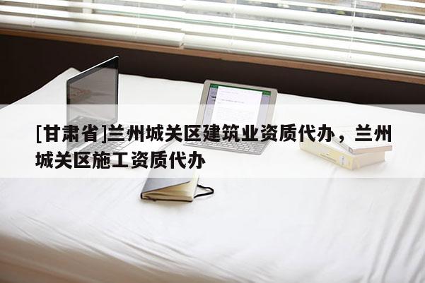 [甘肅省]蘭州城關(guān)區(qū)建筑業(yè)資質(zhì)代辦，蘭州城關(guān)區(qū)施工資質(zhì)代辦