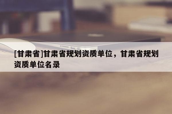 [甘肅省]甘肅省規(guī)劃資質(zhì)單位，甘肅省規(guī)劃資質(zhì)單位名錄