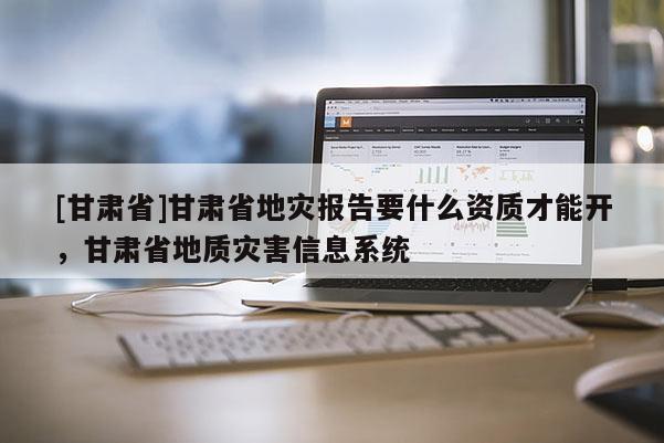 [甘肅省]甘肅省地災報告要什么資質才能開，甘肅省地質災害信息系統(tǒng)