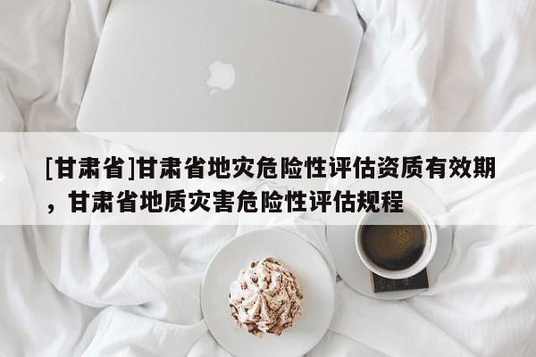 [甘肅省]甘肅省地災危險性評估資質有效期，甘肅省地質災害危險性評估規(guī)程
