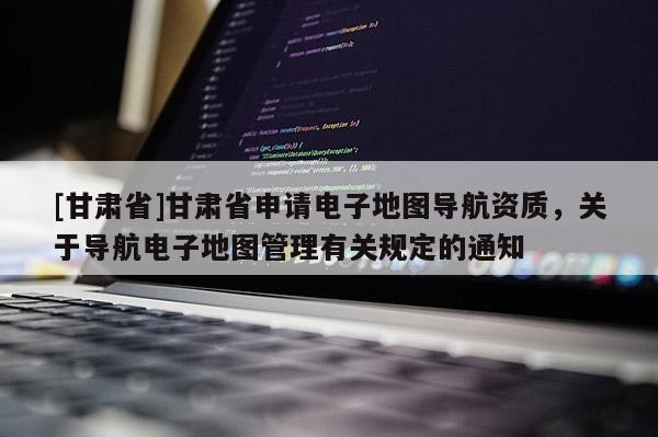 [甘肅省]甘肅省申請電子地圖導(dǎo)航資質(zhì)，關(guān)于導(dǎo)航電子地圖管理有關(guān)規(guī)定的通知
