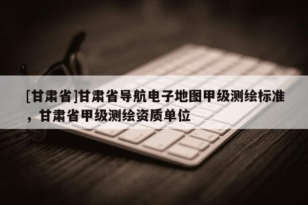 [甘肅省]甘肅省導(dǎo)航電子地圖甲級測繪標(biāo)準(zhǔn)，甘肅省甲級測繪資質(zhì)單位