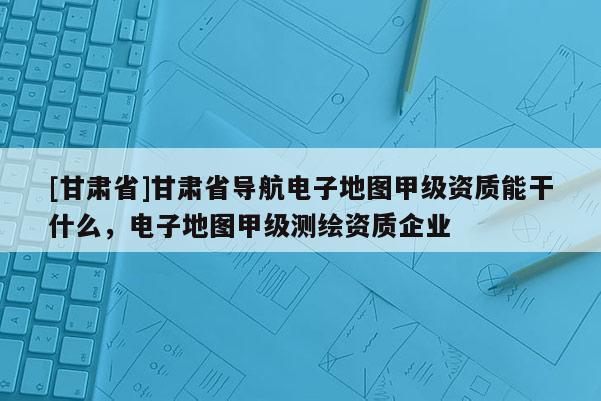 [甘肅省]甘肅省導(dǎo)航電子地圖甲級資質(zhì)能干什么，電子地圖甲級測繪資質(zhì)企業(yè)