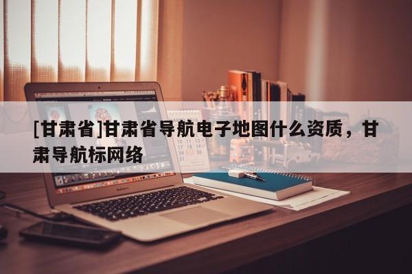 [甘肅省]甘肅省導(dǎo)航電子地圖什么資質(zhì)，甘肅導(dǎo)航標(biāo)網(wǎng)絡(luò)