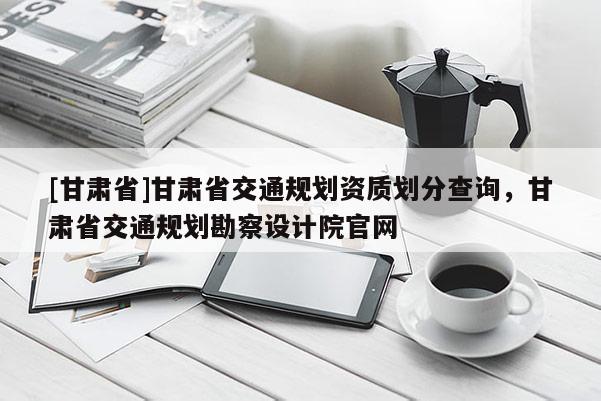 [甘肅省]甘肅省交通規(guī)劃資質(zhì)劃分查詢，甘肅省交通規(guī)劃勘察設(shè)計(jì)院官網(wǎng)