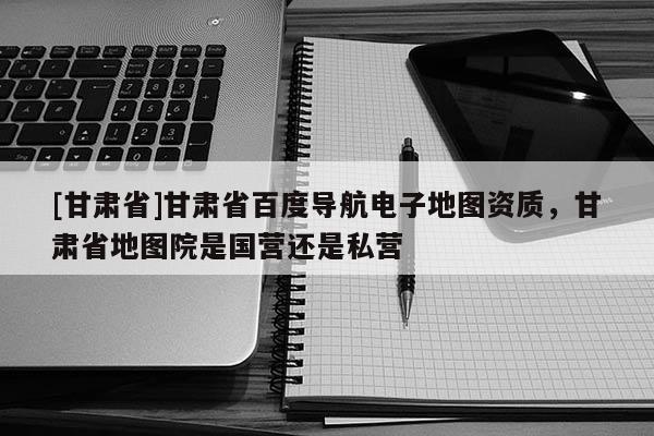 [甘肅省]甘肅省百度導(dǎo)航電子地圖資質(zhì)，甘肅省地圖院是國營還是私營